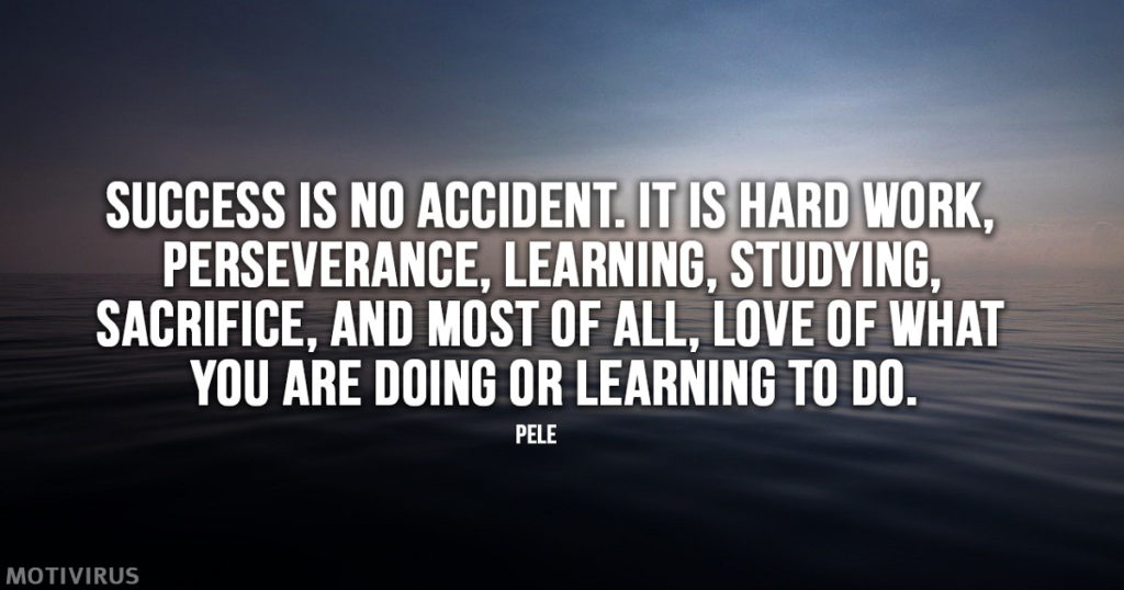 "Success is no accident. It is hard work, perseverance, learning, studying, sacrifice, and most of all, love of what you are doing or learning to do." - Pele