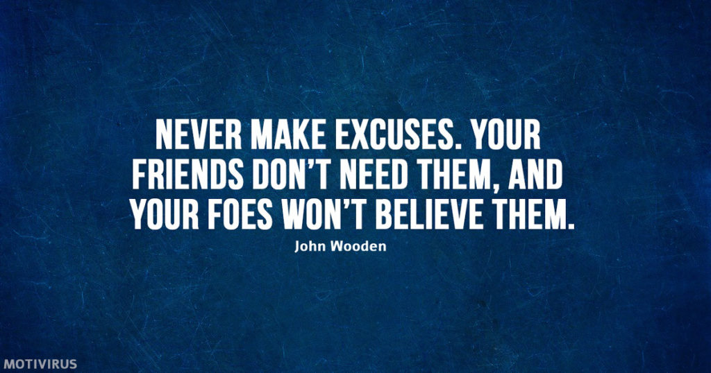 "Never make excuses. Your friends don't need them, and your foes won't believe them." - John Wooden