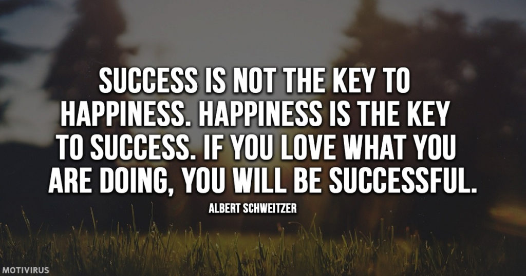 “Success is not the key to happiness. Happiness is the key to success. If you love what you are doing, you will be successful.” - Albert Schweitzer