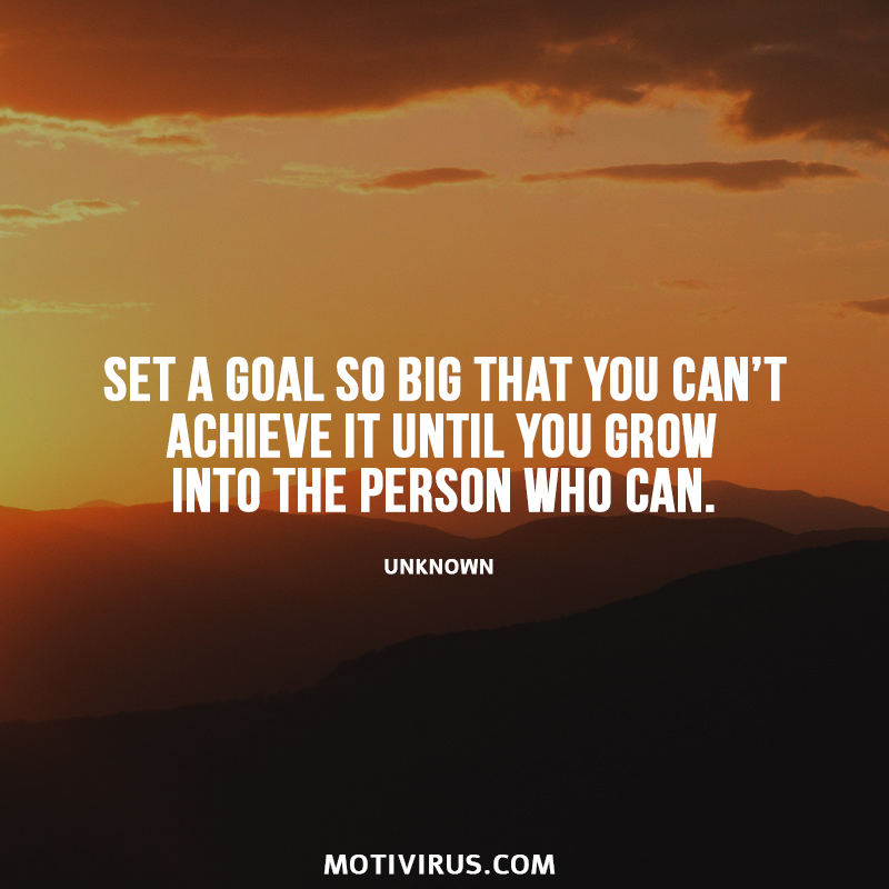 Set a goal so big that you can’t achieve it until you grow into the person who can. Unknown