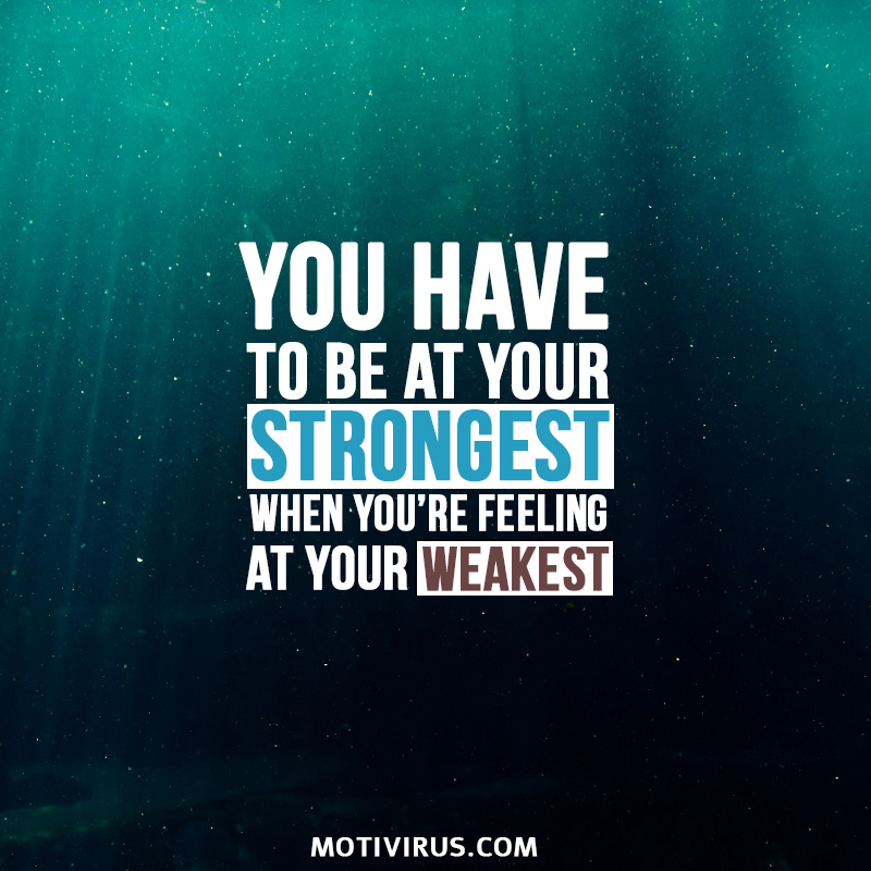 You have to be at your strongest when you’re feeling at your weakest.
