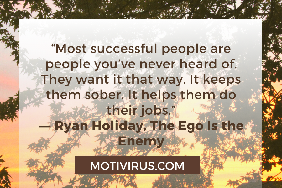 “Most successful people are people you’ve never heard of. They want it that way. It keeps them sober. It helps them do their jobs.” ― Ryan Holiday, The Ego Is the Enemy